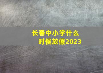 长春中小学什么时候放假2023