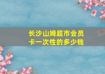 长沙山姆超市会员卡一次性的多少钱