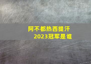 阿不都热西提汗2023冠军是谁