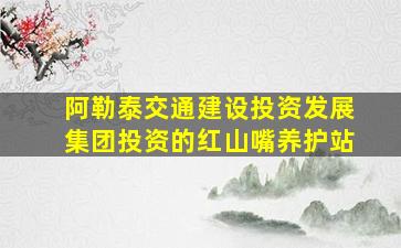 阿勒泰交通建设投资发展集团投资的红山嘴养护站