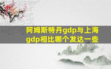 阿姆斯特丹gdp与上海gdp相比哪个发达一些