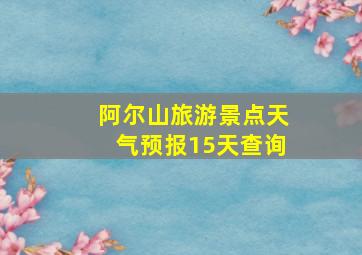 阿尔山旅游景点天气预报15天查询