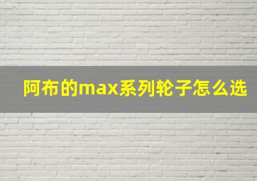 阿布的max系列轮子怎么选