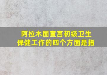 阿拉木图宣言初级卫生保健工作的四个方面是指