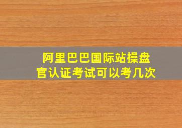 阿里巴巴国际站操盘官认证考试可以考几次