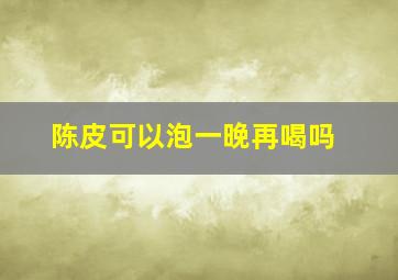 陈皮可以泡一晚再喝吗