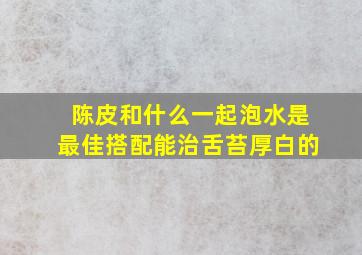 陈皮和什么一起泡水是最佳搭配能治舌苔厚白的