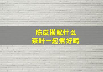 陈皮搭配什么茶叶一起煮好喝