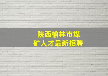 陕西榆林市煤矿人才最新招聘