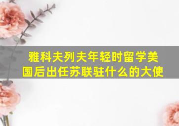 雅科夫列夫年轻时留学美国后出任苏联驻什么的大使