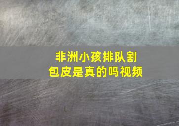 非洲小孩排队割包皮是真的吗视频