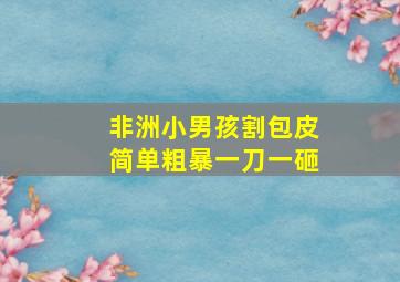 非洲小男孩割包皮简单粗暴一刀一砸