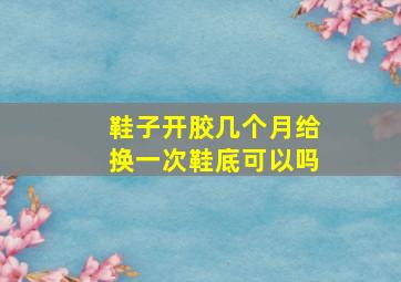 鞋子开胶几个月给换一次鞋底可以吗