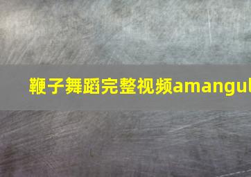 鞭子舞蹈完整视频amangul