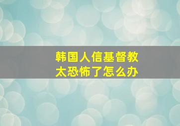 韩国人信基督教太恐怖了怎么办