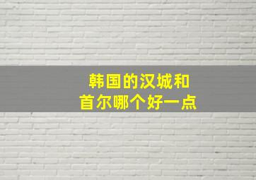 韩国的汉城和首尔哪个好一点