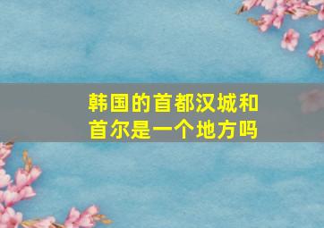 韩国的首都汉城和首尔是一个地方吗