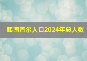 韩国首尔人口2024年总人数