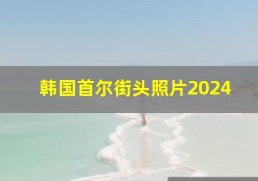 韩国首尔街头照片2024