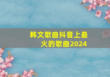 韩文歌曲抖音上最火的歌曲2024