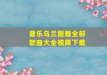 音乐乌兰图雅全部歌曲大全视频下载