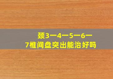 颈3一4一5一6一7椎间盘突出能治好吗