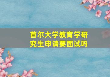 首尔大学教育学研究生申请要面试吗