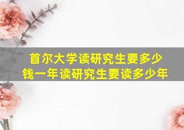 首尔大学读研究生要多少钱一年读研究生要读多少年