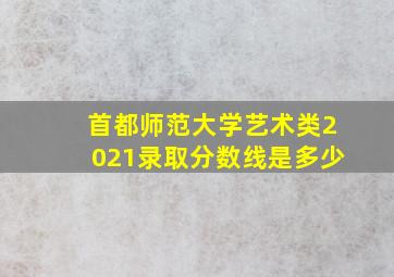 首都师范大学艺术类2021录取分数线是多少