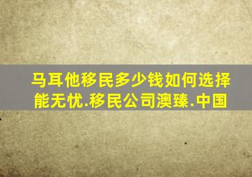 马耳他移民多少钱如何选择能无忧.移民公司澳臻.中国