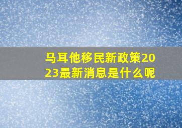 马耳他移民新政策2023最新消息是什么呢