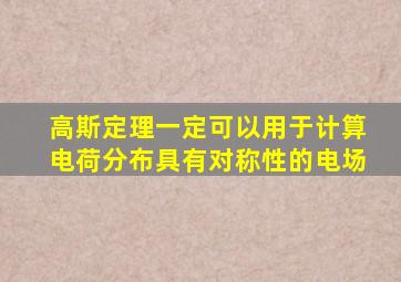 高斯定理一定可以用于计算电荷分布具有对称性的电场