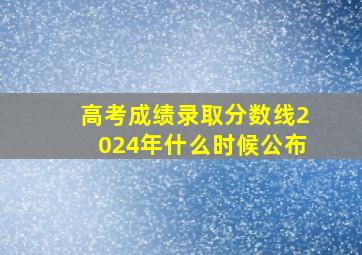 高考成绩录取分数线2024年什么时候公布