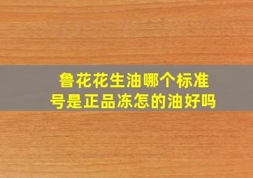 鲁花花生油哪个标准号是正品冻怎的油好吗