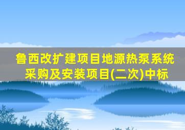 鲁西改扩建项目地源热泵系统采购及安装项目(二次)中标