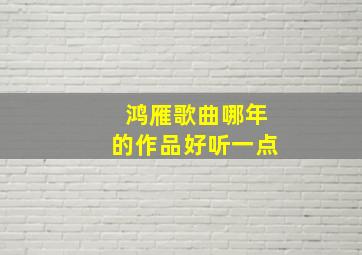 鸿雁歌曲哪年的作品好听一点