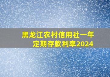 黑龙江农村信用社一年定期存款利率2024