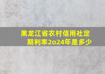 黑龙江省农村信用社定期利率2o24年是多少