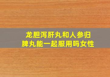 龙胆泻肝丸和人参归脾丸能一起服用吗女性