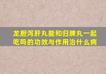 龙胆泻肝丸能和归脾丸一起吃吗的功效与作用治什么病