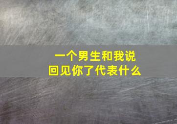 一个男生和我说回见你了代表什么