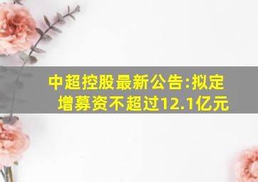 中超控股最新公告:拟定增募资不超过12.1亿元