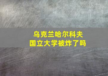 乌克兰哈尔科夫国立大学被炸了吗