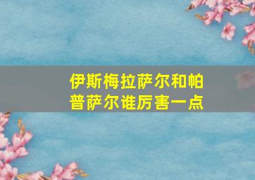 伊斯梅拉萨尔和帕普萨尔谁厉害一点