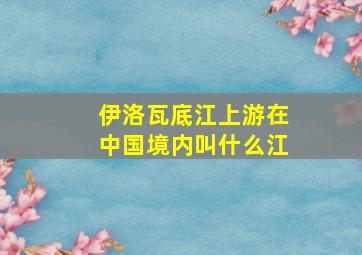 伊洛瓦底江上游在中国境内叫什么江