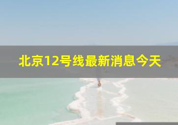 北京12号线最新消息今天