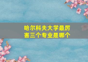 哈尔科夫大学最厉害三个专业是哪个