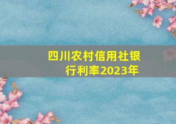 四川农村信用社银行利率2023年