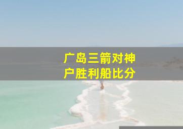 广岛三箭对神户胜利船比分