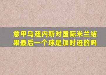 意甲乌迪内斯对国际米兰结果最后一个球是加时进的吗